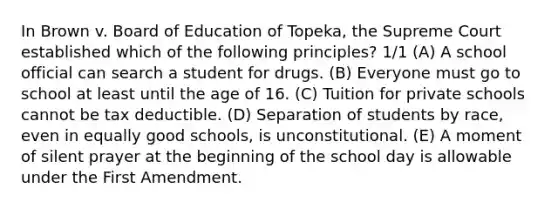 In Brown v. Board of Education of Topeka, the Supreme Court established which of the following principles? 1/1 (A) A school official can search a student for drugs. (B) Everyone must go to school at least until the age of 16. (C) Tuition for private schools cannot be tax deductible. (D) Separation of students by race, even in equally good schools, is unconstitutional. (E) A moment of silent prayer at the beginning of the school day is allowable under the First Amendment.