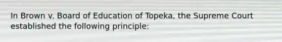 In Brown v. Board of Education of Topeka, the Supreme Court established the following principle: