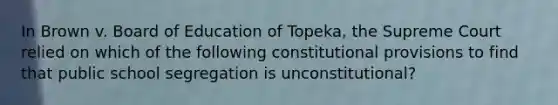 In Brown v. Board of Education of Topeka, the Supreme Court relied on which of the following constitutional provisions to find that public school segregation is unconstitutional?