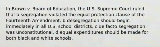 In Brown v. Board of Education, the U.S. Supreme Court ruled that a segregation violated the equal protection clause of the Fourteenth Amendment. b desegregation should begin immediately in all U.S. school districts. c de facto segregation was unconstitutional. d equal expenditures should be made for both black and white schools.