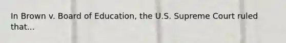 In Brown v. Board of Education, the U.S. Supreme Court ruled that...