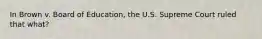 In Brown v. Board of Education, the U.S. Supreme Court ruled that what?