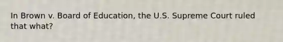 In Brown v. Board of Education, the U.S. Supreme Court ruled that what?