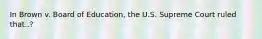 In Brown v. Board of Education, the U.S. Supreme Court ruled that..?