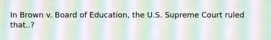 In Brown v. Board of Education, the U.S. Supreme Court ruled that..?