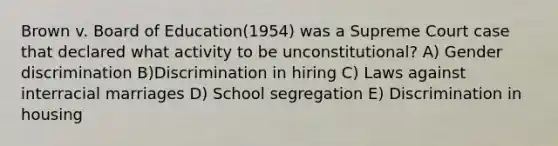 Brown v. Board of Education(1954) was a Supreme Court case that declared what activity to be unconstitutional? A) Gender discrimination B)Discrimination in hiring C) Laws against interracial marriages D) School segregation E) Discrimination in housing