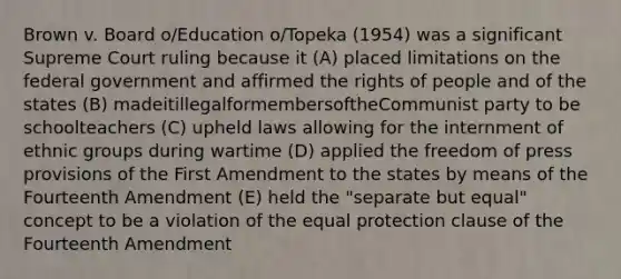 Brown v. Board o/Education o/Topeka (1954) was a significant Supreme Court ruling because it (A) placed limitations on the federal government and affirmed the rights of people and of the states (B) madeitillegalformembersoftheCommunist party to be schoolteachers (C) upheld laws allowing for the internment of ethnic groups during wartime (D) applied the freedom of press provisions of the First Amendment to the states by means of the Fourteenth Amendment (E) held the "separate but equal" concept to be a violation of the equal protection clause of the Fourteenth Amendment