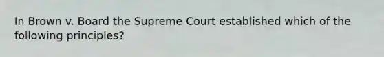 In Brown v. Board the Supreme Court established which of the following principles?