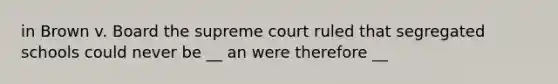 in Brown v. Board the supreme court ruled that segregated schools could never be __ an were therefore __