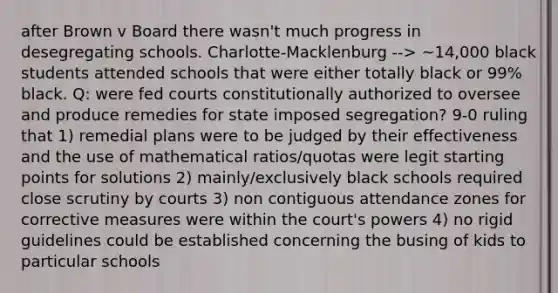 after Brown v Board there wasn't much progress in desegregating schools. Charlotte-Macklenburg --> ~14,000 black students attended schools that were either totally black or 99% black. Q: were fed courts constitutionally authorized to oversee and produce remedies for state imposed segregation? 9-0 ruling that 1) remedial plans were to be judged by their effectiveness and the use of mathematical ratios/quotas were legit starting points for solutions 2) mainly/exclusively black schools required close scrutiny by courts 3) non contiguous attendance zones for corrective measures were within the court's powers 4) no rigid guidelines could be established concerning the busing of kids to particular schools