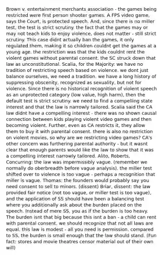 Brown v. entertainment merchants association - the games being restricted were first person shooter games. A FPS video game, says the Court, is protected speech. And, since there is no miller test, the test is strict scrutiny. the fact that the games may or may not teach kids to enjoy violence, does not matter - still strict scrutiny. This case didnt actually ban the games, it only regulated them, making it so children couldnt get the games at a young age. the restriction was that the kids couldnt rent the violent games without parental consent. the SC struck down that law as unconstitutional. Scalia, for the Majority: we have no tradition of restricting speech based on violence. we dont just balance ourselves, we need a tradition. we have a long history of suppressing obscenity, recognized as sexuality, but not for violence. Since there is no historical recognition of violent speech as an unprotected category (low value, high harm), then the default test is strict scrutiny. we need to find a compelling state interest and that the law is narrowly tailored. Scalia said the CA law didnt have a compelling interest - there was no shown causal connection between kids playing violent video games and then becoming violent. Further, even as CA restricts it, they allow them to buy it with parental consent. there is also no restriction on violent movies, so why are we restricting video games? CA's other concern was furthering parental authority - but it wasnt clear that enough parents would like the law to show that it was a compelling interest narrowly tailored. Alito, Roberts, Concurring: the law was impermissibly vague. (remember we normally do oberbreadth before vague analysis). the miller test shifted over to violence is too vague - perhaps a recognition that miller is vague. Thomas: the founders would probably say you need consent to sell to minors. (dissent) Briar, dissent: the law provided fair notice (not too vague, or miller test is too vague), and the application of SS should have been a balancing test where you additionally ask about the burden placed on the speech. Instead of mere SS, you as if the burden is too heavy. The burden isnt that big because this isnt a ban - a child can rent with parental consent. we should recognize that not all laws are equal. this law is modest - all you need is permission. compared to SS, the burden is small enough that the law should stand. (Fun fact: stores and movie theatres censor material out of their own will)