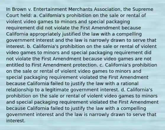 In Brown v. Entertainment Merchants Association, the Supreme Court held: a. California's prohibition on the sale or rental of violent video games to minors and special packaging requirement did not violate the First Amendment because California appropriately justified the law with a compelling government interest and the law is narrowly drawn to serve that interest. b. California's prohibition on the sale or rental of violent video games to minors and special packaging requirement did not violate the First Amendment because video games are not entitled to First Amendment protection. c. California's prohibition on the sale or rental of violent video games to minors and special packaging requirement violated the First Amendment because California failed to justify the law with a rational relationship to a legitimate government interest. d. California's prohibition on the sale or rental of violent video games to minors and special packaging requirement violated the First Amendment because California failed to justify the law with a compelling government interest and the law is narrowly drawn to serve that interest.