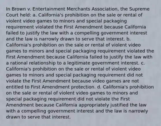 In Brown v. Entertainment Merchants Association, the Supreme Court held: a. California's prohibition on the sale or rental of violent video games to minors and special packaging requirement violated the First Amendment because California failed to justify the law with a compelling government interest and the law is narrowly drawn to serve that interest. b. California's prohibition on the sale or rental of violent video games to minors and special packaging requirement violated the First Amendment because California failed to justify the law with a rational relationship to a legitimate government interest. c. California's prohibition on the sale or rental of violent video games to minors and special packaging requirement did not violate the First Amendment because video games are not entitled to First Amendment protection. d. California's prohibition on the sale or rental of violent video games to minors and special packaging requirement did not violate the First Amendment because California appropriately justified the law with a compelling government interest and the law is narrowly drawn to serve that interest.