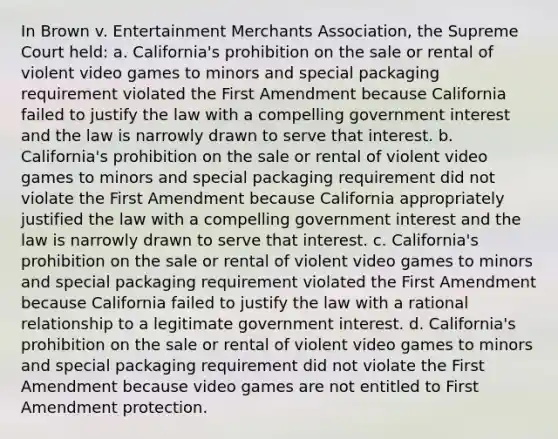 In Brown v. Entertainment Merchants Association, the Supreme Court held: a. California's prohibition on the sale or rental of violent video games to minors and special packaging requirement violated the First Amendment because California failed to justify the law with a compelling government interest and the law is narrowly drawn to serve that interest. b. California's prohibition on the sale or rental of violent video games to minors and special packaging requirement did not violate the First Amendment because California appropriately justified the law with a compelling government interest and the law is narrowly drawn to serve that interest. c. California's prohibition on the sale or rental of violent video games to minors and special packaging requirement violated the First Amendment because California failed to justify the law with a rational relationship to a legitimate government interest. d. California's prohibition on the sale or rental of violent video games to minors and special packaging requirement did not violate the First Amendment because video games are not entitled to First Amendment protection.