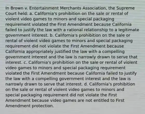 In Brown v. Entertainment Merchants Association, the Supreme Court held: a. California's prohibition on the sale or rental of violent video games to minors and special packaging requirement violated the First Amendment because California failed to justify the law with a rational relationship to a legitimate government interest. b. California's prohibition on the sale or rental of violent video games to minors and special packaging requirement did not violate the First Amendment because California appropriately justified the law with a compelling government interest and the law is narrowly drawn to serve that interest. c. California's prohibition on the sale or rental of violent video games to minors and special packaging requirement violated the First Amendment because California failed to justify the law with a compelling government interest and the law is narrowly drawn to serve that interest. d. California's prohibition on the sale or rental of violent video games to minors and special packaging requirement did not violate the First Amendment because video games are not entitled to First Amendment protection.