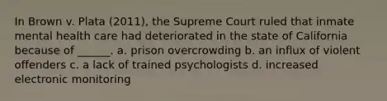 In Brown v. Plata (2011), the Supreme Court ruled that inmate mental health care had deteriorated in the state of California because of ______. a. prison overcrowding b. an influx of violent offenders c. a lack of trained psychologists d. increased electronic monitoring