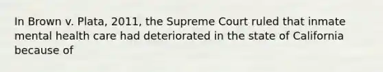 In Brown v. Plata, 2011, the Supreme Court ruled that inmate mental health care had deteriorated in the state of California because of