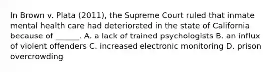 In Brown v. Plata (2011), the Supreme Court ruled that inmate mental health care had deteriorated in the state of California because of ______. A. a lack of trained psychologists B. an influx of violent offenders C. increased electronic monitoring D. prison overcrowding