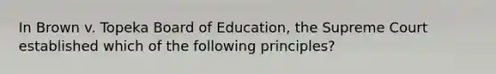 In Brown v. Topeka Board of Education, the Supreme Court established which of the following principles?