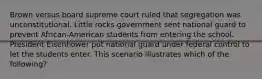 Brown versus board supreme court ruled that segregation was unconstitutional. Little rocks government sent national guard to prevent African-American students from entering the school. President Eisenhower put national guard under federal control to let the students enter. This scenario illustrates which of the following?