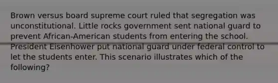 Brown versus board supreme court ruled that segregation was unconstitutional. Little rocks government sent national guard to prevent African-American students from entering the school. President Eisenhower put national guard under federal control to let the students enter. This scenario illustrates which of the following?