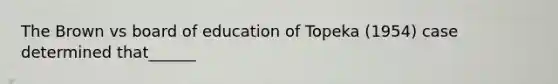 The Brown vs board of education of Topeka (1954) case determined that______