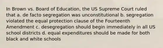 In Brown vs. Board of Education, the US Supreme Court ruled that a. de facto segregation was unconstitutional b. segregation violated the equal protection clause of the Fourteenth Amendment c. desegregation should begin immediately in all US school districts d. equal expenditures should be made for both black and white schools