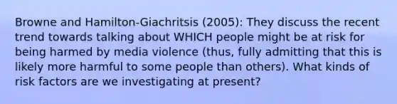 Browne and Hamilton-Giachritsis (2005): They discuss the recent trend towards talking about WHICH people might be at risk for being harmed by media violence (thus, fully admitting that this is likely more harmful to some people than others). What kinds of risk factors are we investigating at present?