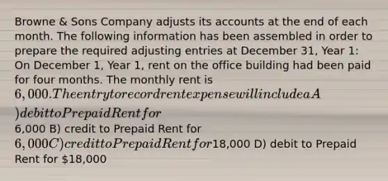 Browne & Sons Company adjusts its accounts at the end of each month. The following information has been assembled in order to prepare the required adjusting entries at December 31, Year 1: On December 1, Year 1, rent on the office building had been paid for four months. The monthly rent is 6,000. The entry to record rent expense will include a A) debit to Prepaid Rent for6,000 B) credit to Prepaid Rent for 6,000 C) credit to Prepaid Rent for18,000 D) debit to Prepaid Rent for 18,000