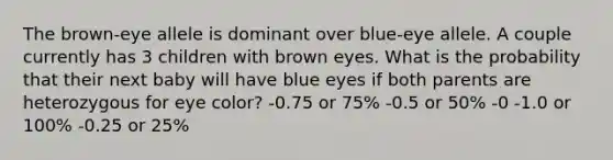 The brown-eye allele is dominant over blue-eye allele. A couple currently has 3 children with brown eyes. What is the probability that their next baby will have blue eyes if both parents are heterozygous for eye color? -0.75 or 75% -0.5 or 50% -0 -1.0 or 100% -0.25 or 25%