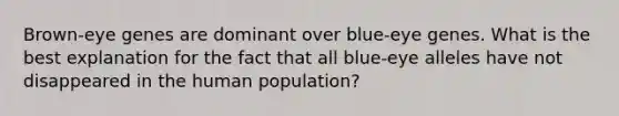 Brown-eye genes are dominant over blue-eye genes. What is the best explanation for the fact that all blue-eye alleles have not disappeared in the human population?