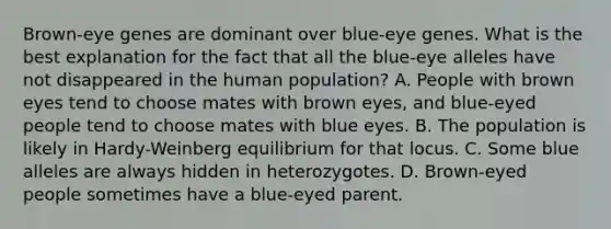 Brown-eye genes are dominant over blue-eye genes. What is the best explanation for the fact that all the blue-eye alleles have not disappeared in the human population? A. People with brown eyes tend to choose mates with brown eyes, and blue-eyed people tend to choose mates with blue eyes. B. The population is likely in Hardy-Weinberg equilibrium for that locus. C. Some blue alleles are always hidden in heterozygotes. D. Brown-eyed people sometimes have a blue-eyed parent.