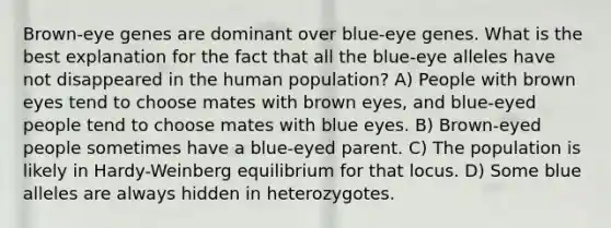 Brown-eye genes are dominant over blue-eye genes. What is the best explanation for the fact that all the blue-eye alleles have not disappeared in the human population? A) People with brown eyes tend to choose mates with brown eyes, and blue-eyed people tend to choose mates with blue eyes. B) Brown-eyed people sometimes have a blue-eyed parent. C) The population is likely in Hardy-Weinberg equilibrium for that locus. D) Some blue alleles are always hidden in heterozygotes.