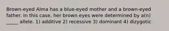 Brown-eyed Alma has a blue-eyed mother and a brown-eyed father. In this case, her brown eyes were determined by a(n) _____ allele. 1) additive 2) recessive 3) dominant 4) dizygotic