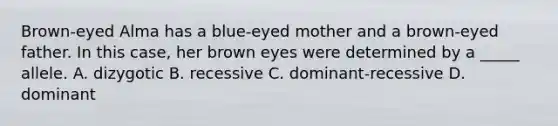 Brown-eyed Alma has a blue-eyed mother and a brown-eyed father. In this case, her brown eyes were determined by a _____ allele. A. dizygotic B. recessive C. dominant-recessive D. dominant