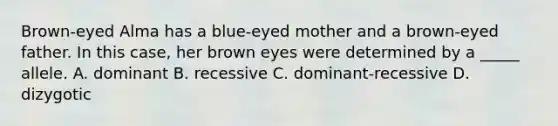 Brown-eyed Alma has a blue-eyed mother and a brown-eyed father. In this case, her brown eyes were determined by a _____ allele. A. dominant B. recessive C. dominant-recessive D. dizygotic