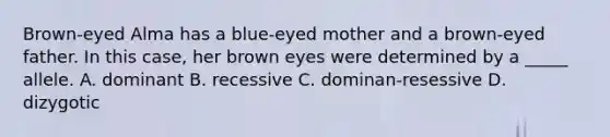 Brown-eyed Alma has a blue-eyed mother and a brown-eyed father. In this case, her brown eyes were determined by a _____ allele. A. dominant B. recessive C. dominan-resessive D. dizygotic