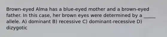 Brown-eyed Alma has a blue-eyed mother and a brown-eyed father. In this case, her brown eyes were determined by a _____ allele. A) dominant B) recessive C) dominant-recessive D) dizygotic