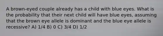 A brown-eyed couple already has a child with blue eyes. What is the probability that their next child will have blue eyes, assuming that the brown eye allele is dominant and the blue eye allele is recessive? A) 1/4 B) 0 C) 3/4 D) 1/2