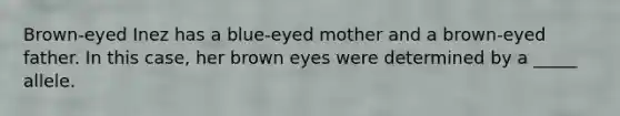 Brown-eyed Inez has a blue-eyed mother and a brown-eyed father. In this case, her brown eyes were determined by a _____ allele.