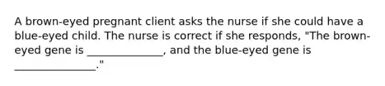 A brown-eyed pregnant client asks the nurse if she could have a blue-eyed child. The nurse is correct if she responds, "The brown-eyed gene is ______________, and the blue-eyed gene is _______________."