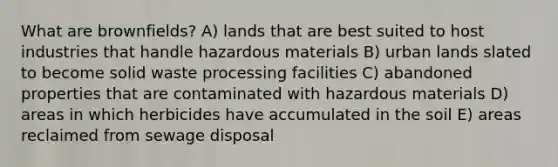 What are brownfields? A) lands that are best suited to host industries that handle hazardous materials B) urban lands slated to become solid waste processing facilities C) abandoned properties that are contaminated with hazardous materials D) areas in which herbicides have accumulated in the soil E) areas reclaimed from sewage disposal