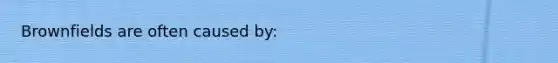 Brownfields are often caused by: