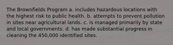 The Brownfields Program a. includes hazardous locations with the highest risk to public health. b. attempts to prevent pollution in sites near agricultural lands. c. is managed primarily by state and local governments. d. has made substantial progress in cleaning the 450,000 identified sites.