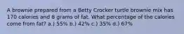 A brownie prepared from a Betty Crocker turtle brownie mix has 170 calories and 8 grams of fat. What percentage of the calories come from fat? a.) 55% b.) 42% c.) 35% d.) 67%