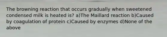 The browning reaction that occurs gradually when sweetened condensed milk is heated is? a)The Maillard reaction b)Caused by coagulation of protein c)Caused by enzymes d)None of the above
