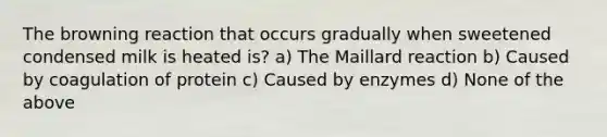 The browning reaction that occurs gradually when sweetened condensed milk is heated is? a) The Maillard reaction b) Caused by coagulation of protein c) Caused by enzymes d) None of the above