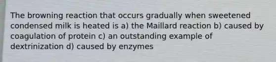 The browning reaction that occurs gradually when sweetened condensed milk is heated is a) the Maillard reaction b) caused by coagulation of protein c) an outstanding example of dextrinization d) caused by enzymes