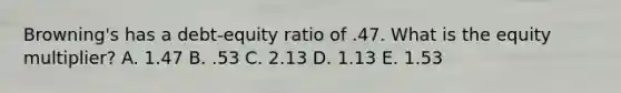 Browning's has a debt-equity ratio of .47. What is the equity multiplier? A. 1.47 B. .53 C. 2.13 D. 1.13 E. 1.53