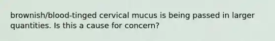 brownish/blood-tinged cervical mucus is being passed in larger quantities. Is this a cause for concern?